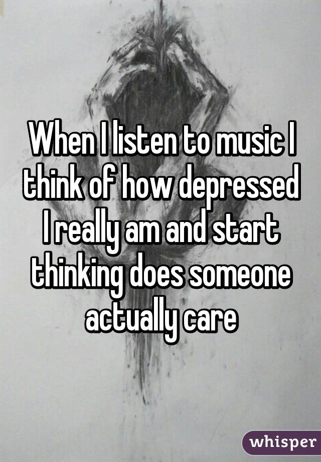 When I listen to music I think of how depressed I really am and start thinking does someone actually care