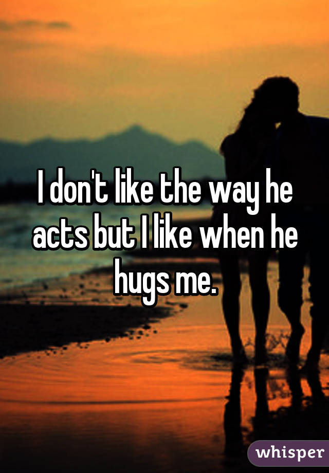 I don't like the way he acts but I like when he hugs me.