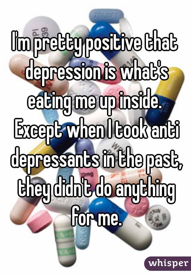 I'm pretty positive that depression is what's eating me up inside.  Except when I took anti depressants in the past, they didn't do anything for me.