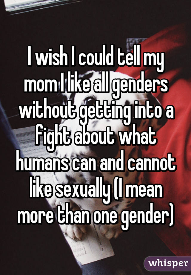 I wish I could tell my mom I like all genders without getting into a fight about what humans can and cannot like sexually (I mean more than one gender)