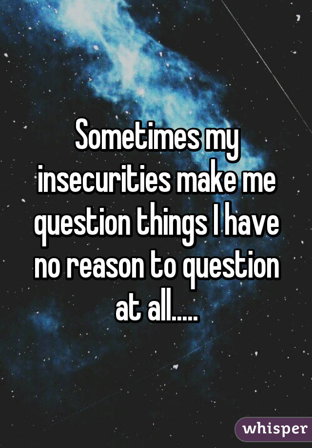 Sometimes my insecurities make me question things I have no reason to question at all.....