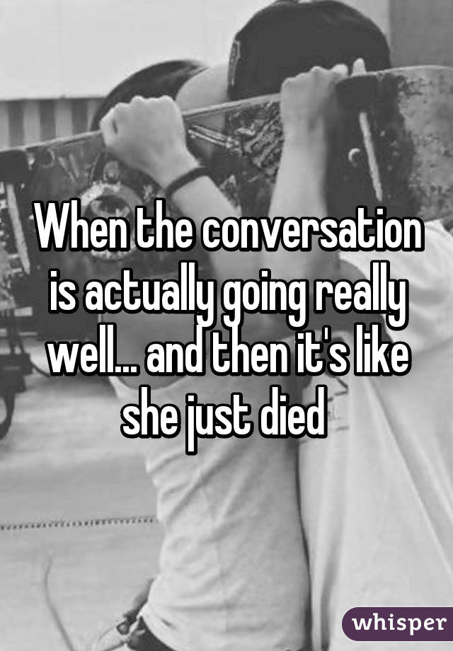 When the conversation is actually going really well... and then it's like she just died 