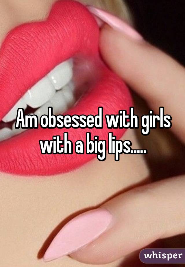 Am obsessed with girls with a big lips.....