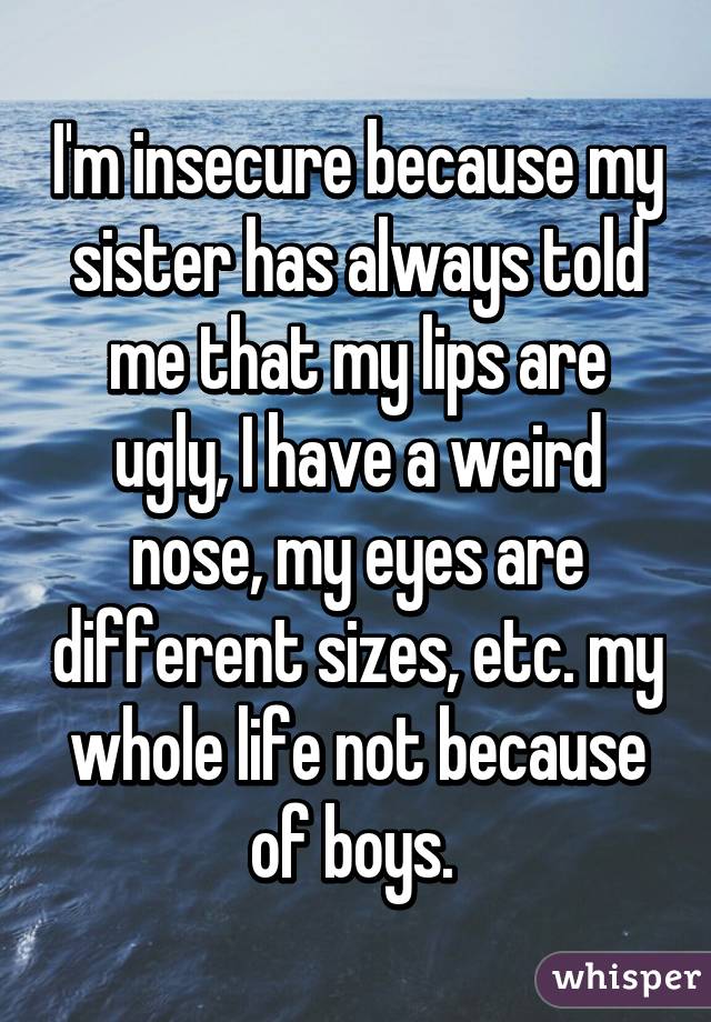 I'm insecure because my sister has always told me that my lips are ugly, I have a weird nose, my eyes are different sizes, etc. my whole life not because of boys. 