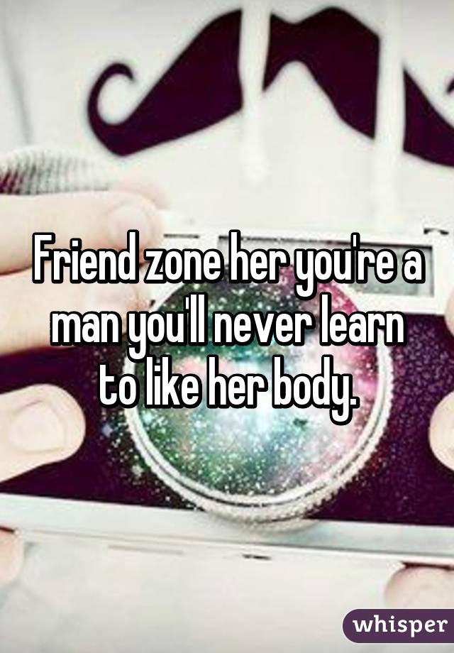 Friend zone her you're a man you'll never learn to like her body.