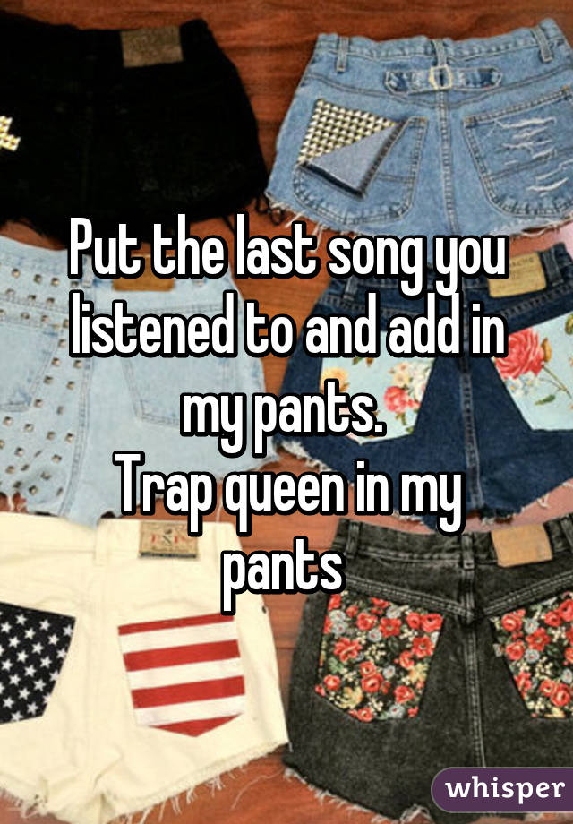 Put the last song you listened to and add in my pants. 
Trap queen in my pants 