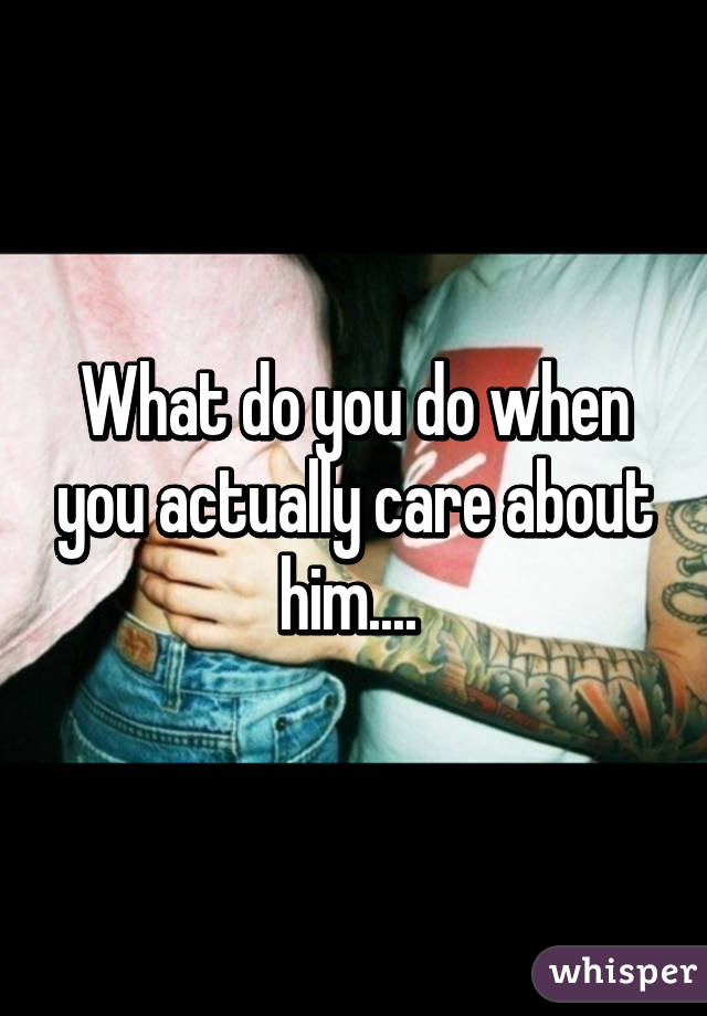 What do you do when you actually care about him.... 