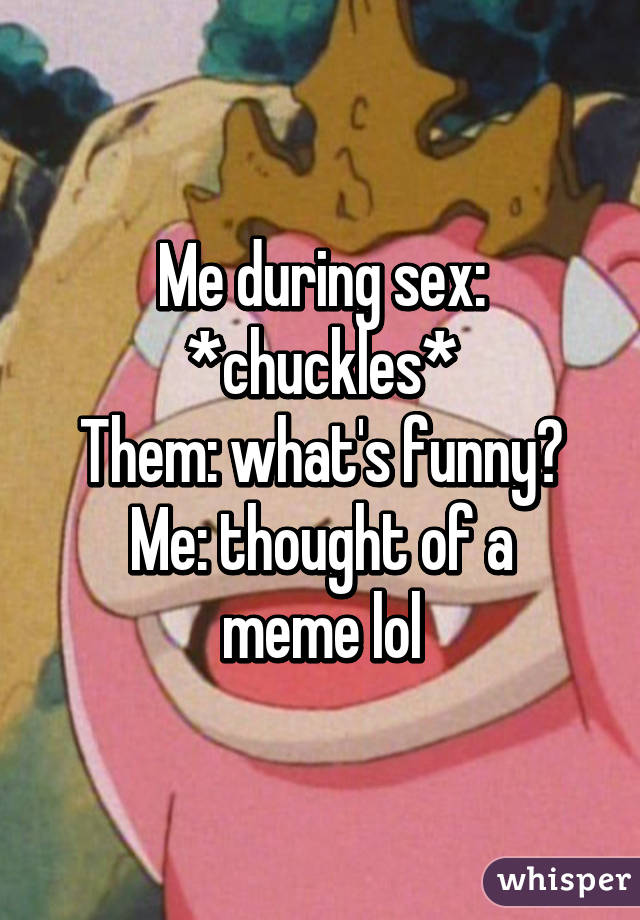 Me during sex: *chuckles*
Them: what's funny?
Me: thought of a meme lol