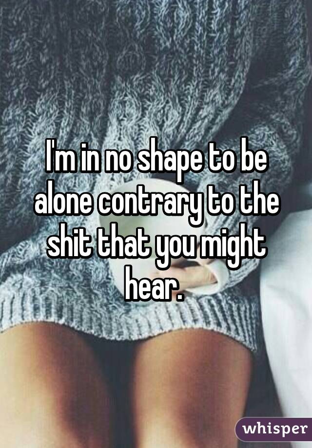 I'm in no shape to be alone contrary to the shit that you might hear. 