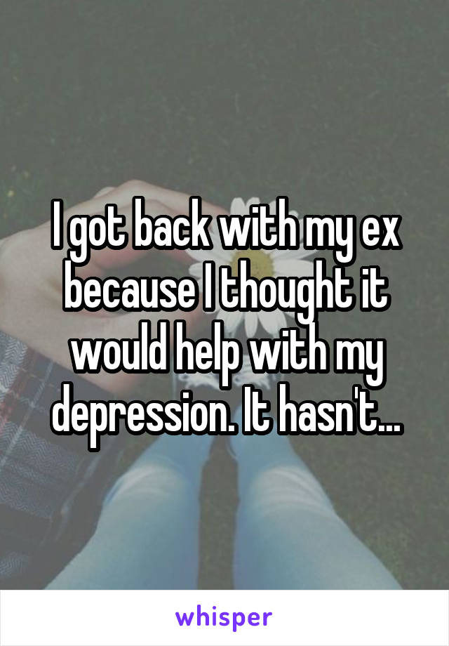 I got back with my ex because I thought it would help with my depression. It hasn't...