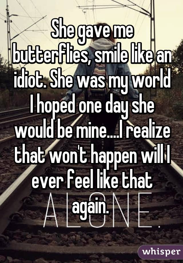 She gave me butterflies, smile like an idiot. She was my world I hoped one day she would be mine....I realize that won't happen will I ever feel like that again. 
