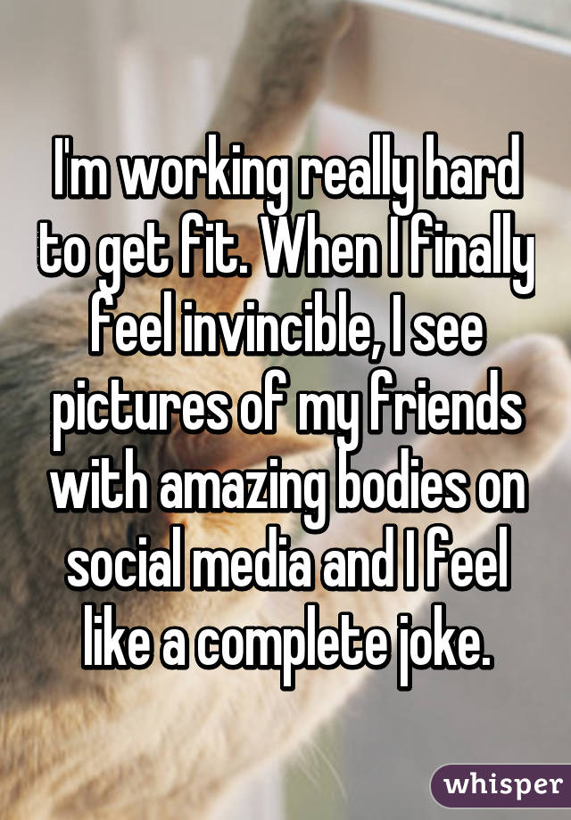 I'm working really hard to get fit. When I finally feel invincible, I see pictures of my friends with amazing bodies on social media and I feel like a complete joke.