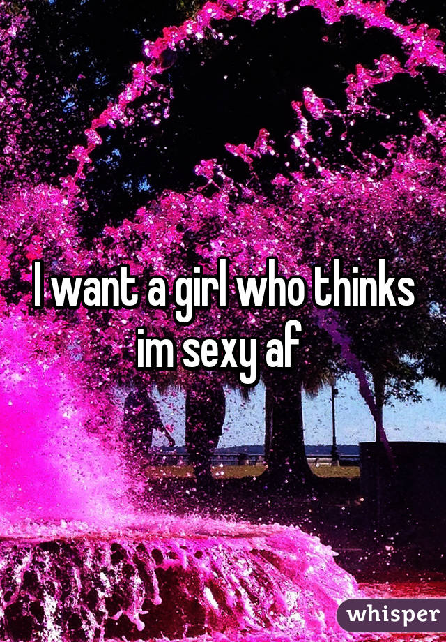 I want a girl who thinks im sexy af 