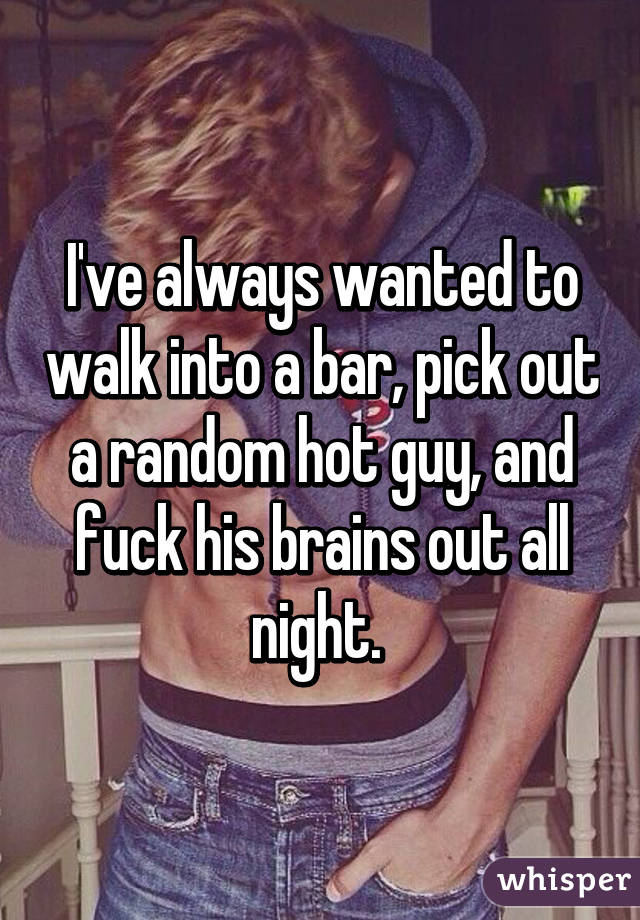 I've always wanted to walk into a bar, pick out a random hot guy, and fuck his brains out all night. 