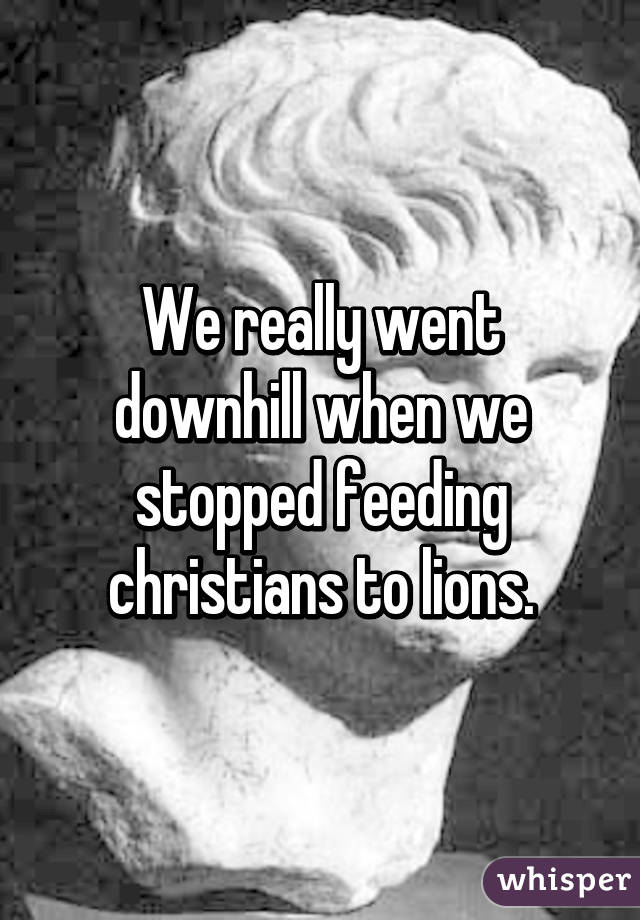 We really went downhill when we stopped feeding christians to lions.