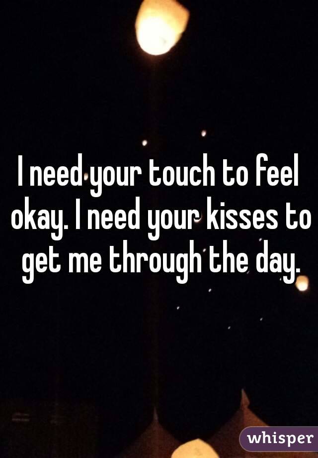 I need your touch to feel okay. I need your kisses to get me through the day.