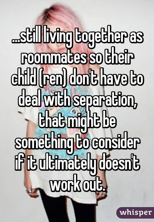 ...still living together as roommates so their child (ren) don't have to deal with separation, that might be something to consider if it ultimately doesn't work out.