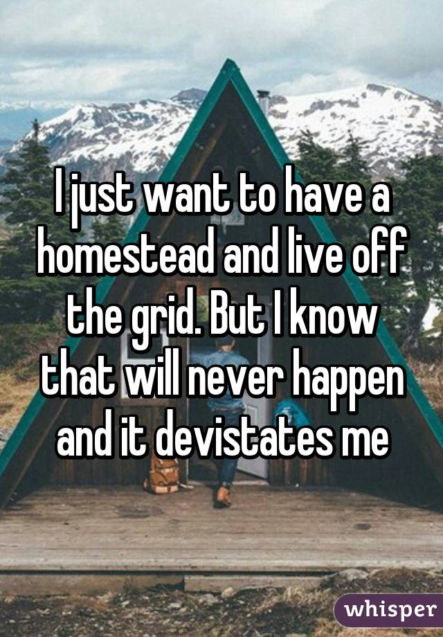 I just want to have a homestead and live off the grid. But I know that will never happen and it devistates me