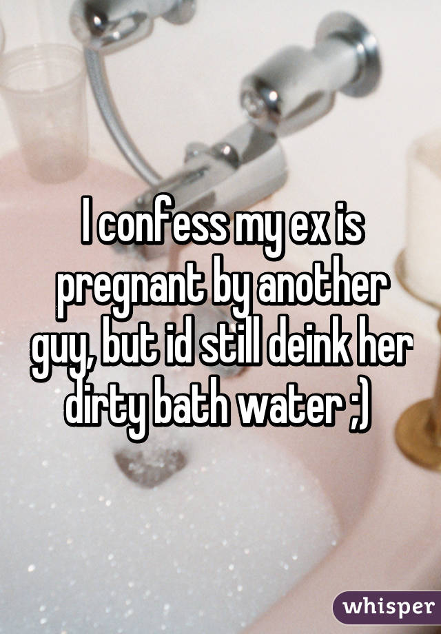 I confess my ex is pregnant by another guy, but id still deink her dirty bath water ;) 