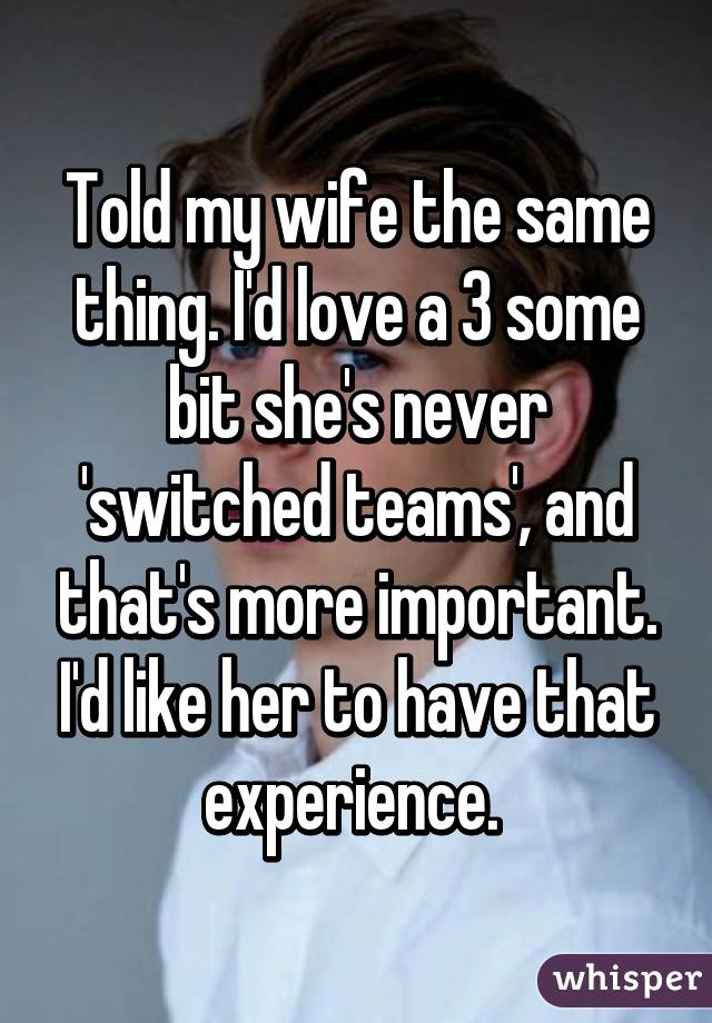 Told my wife the same thing. I'd love a 3 some bit she's never 'switched teams', and that's more important. I'd like her to have that experience. 