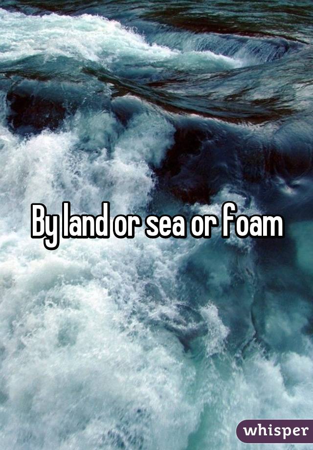 By land or sea or foam