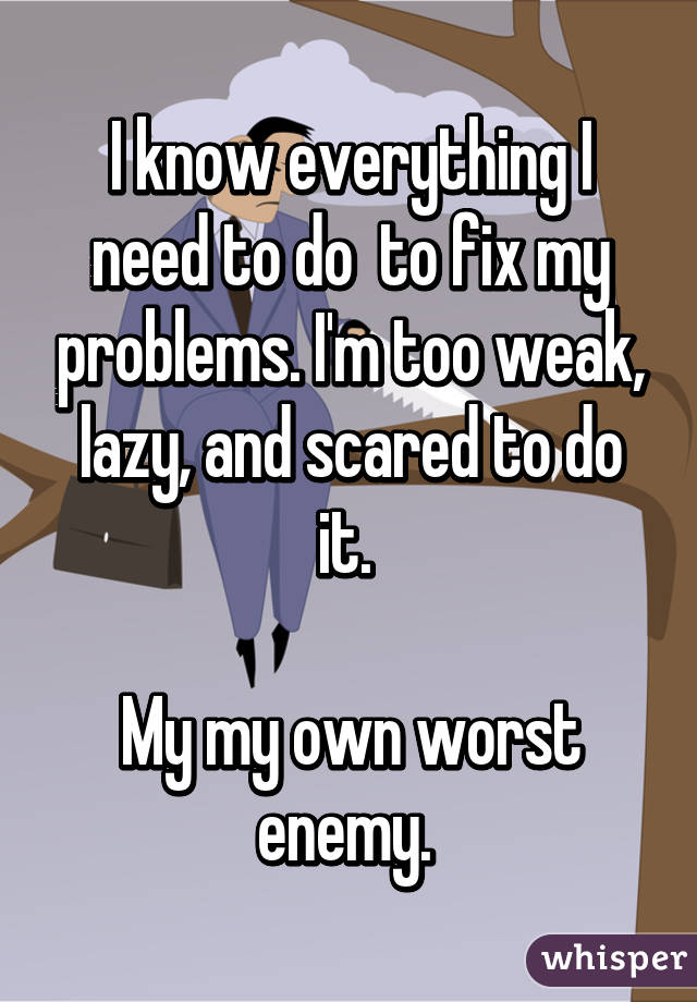 I know everything I need to do  to fix my problems. I'm too weak, lazy, and scared to do it. 

My my own worst enemy. 