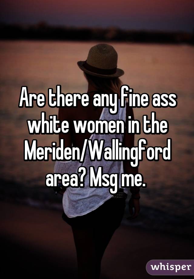 Are there any fine ass white women in the Meriden/Wallingford area? Msg me. 