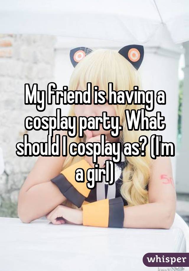 My friend is having a cosplay party. What should I cosplay as? (I'm a girl)