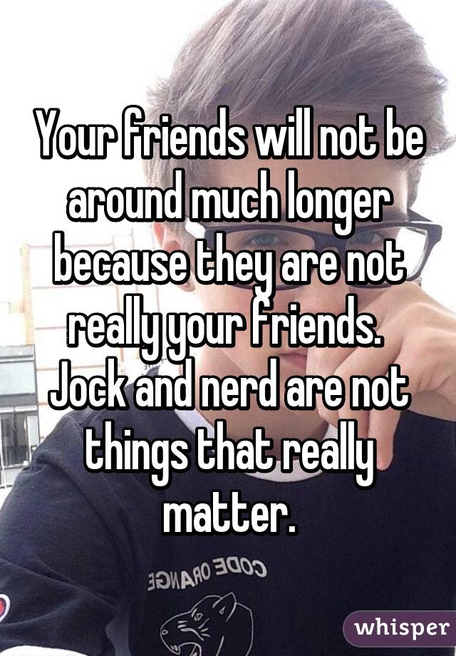 Your friends will not be around much longer because they are not really your friends.  Jock and nerd are not things that really matter.