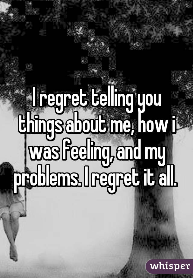 I regret telling you things about me, how i was feeling, and my problems. I regret it all. 