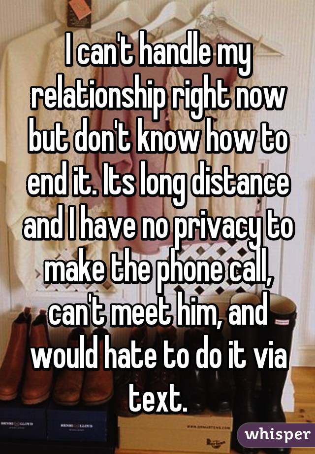 I can't handle my relationship right now but don't know how to end it. Its long distance and I have no privacy to make the phone call, can't meet him, and would hate to do it via text.