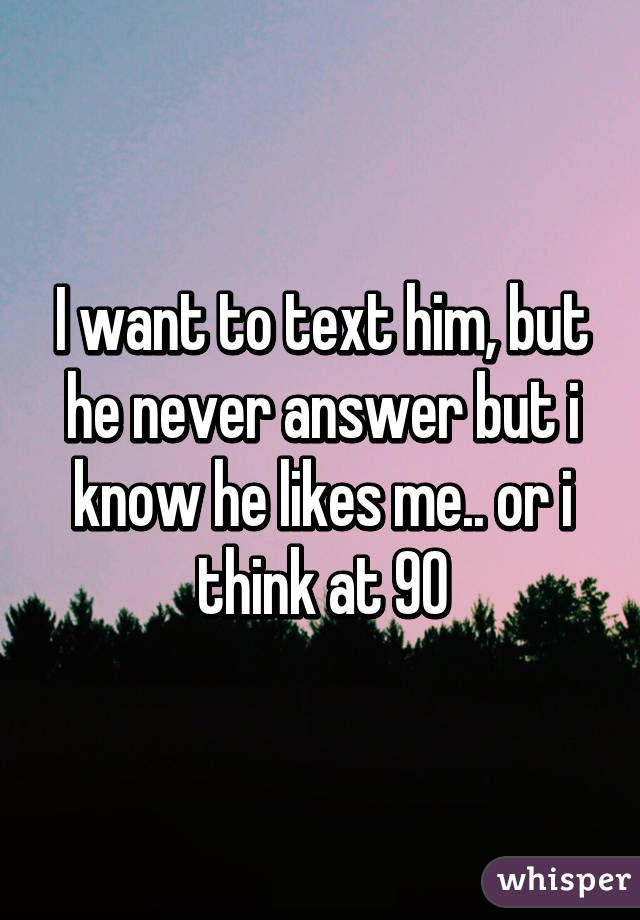 I want to text him, but he never answer but i know he likes me.. or i think at 90%