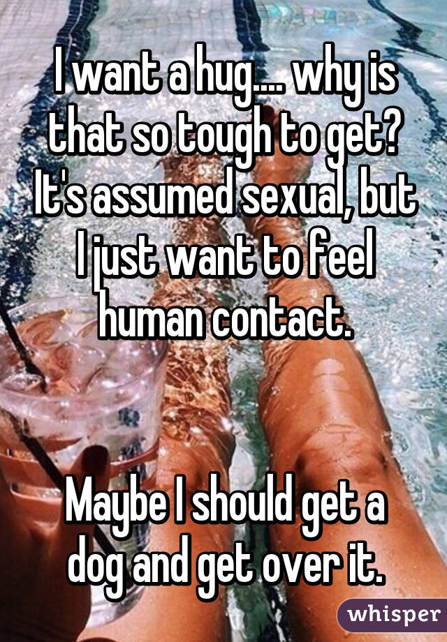 I want a hug.... why is that so tough to get? It's assumed sexual, but I just want to feel human contact.


Maybe I should get a dog and get over it.