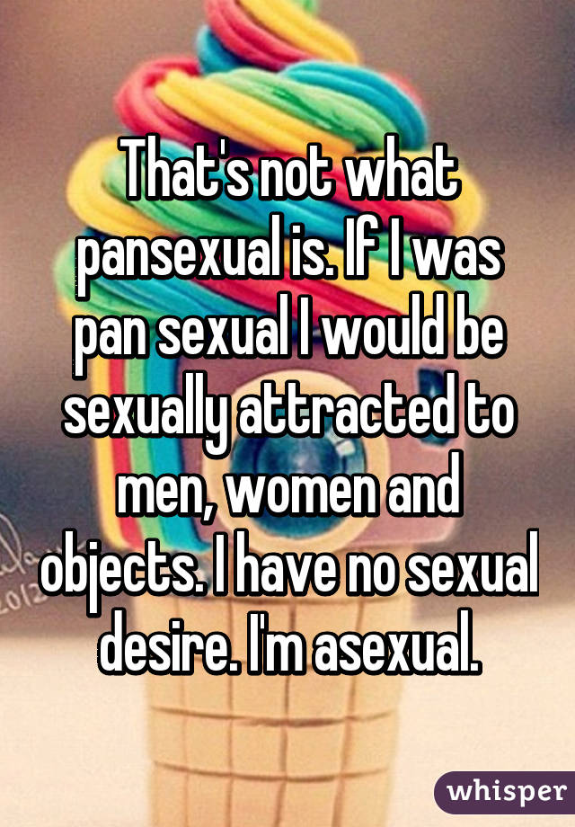 That's not what pansexual is. If I was pan sexual I would be sexually attracted to men, women and objects. I have no sexual desire. I'm asexual.