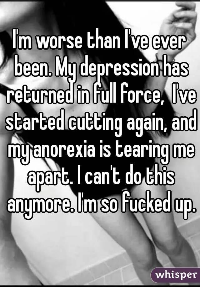 I'm worse than I've ever been. My depression has returned in full force,  I've started cutting again, and my anorexia is tearing me apart. I can't do this anymore. I'm so fucked up.  