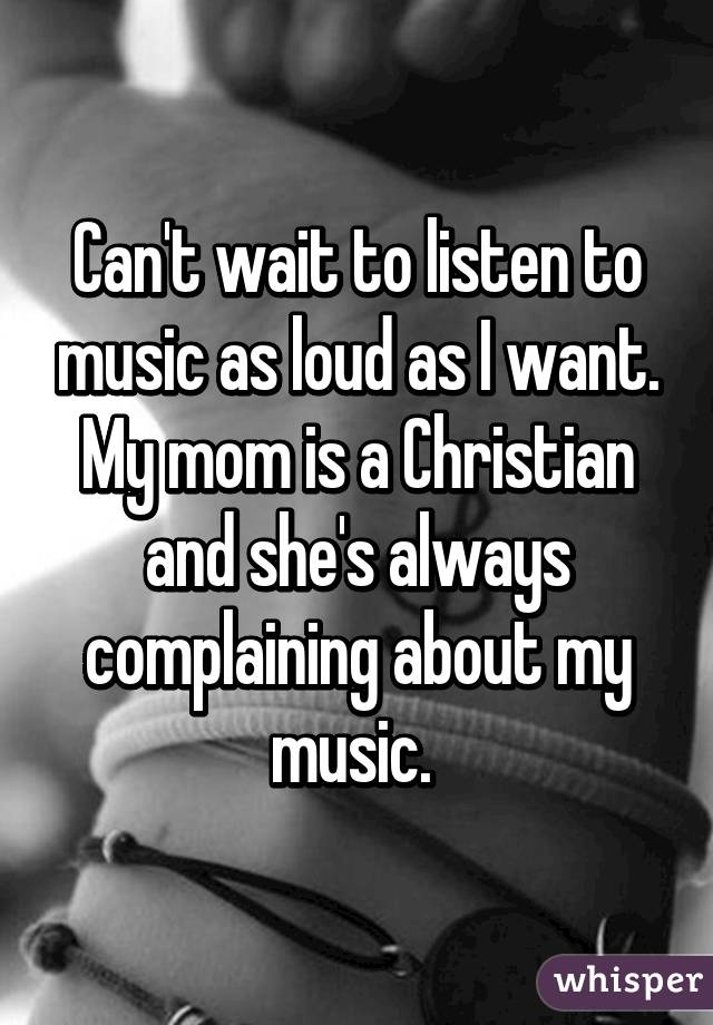 Can't wait to listen to music as loud as I want. My mom is a Christian and she's always complaining about my music. 