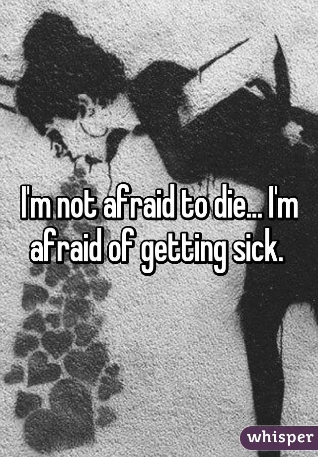 I'm not afraid to die... I'm afraid of getting sick. 