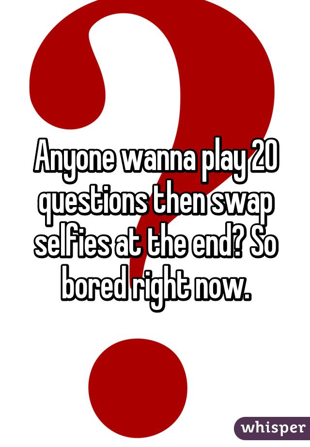 Anyone wanna play 20 questions then swap selfies at the end? So bored right now.