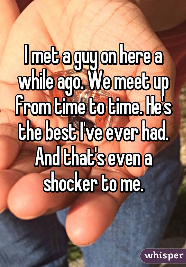 I met a guy on here a while ago. We meet up from time to time. He's the best I've ever had. And that's even a shocker to me.
