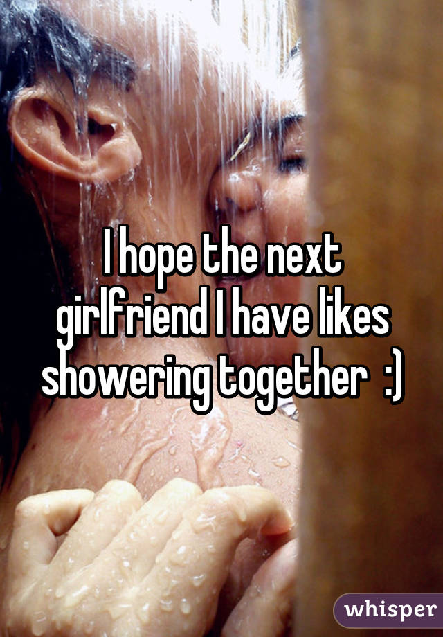 I hope the next girlfriend I have likes showering together  :)