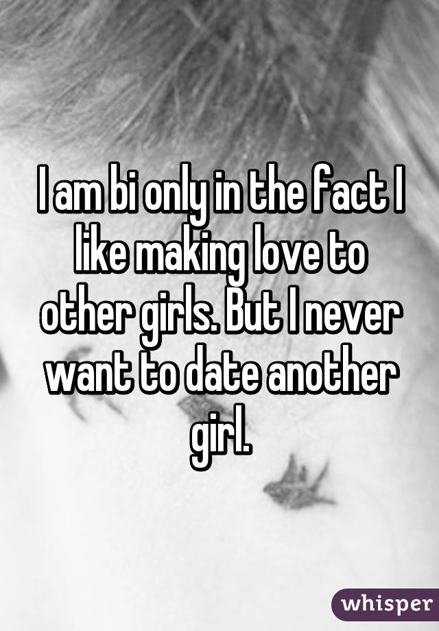 I am bi only in the fact I like making love to other girls. But I never want to date another girl.