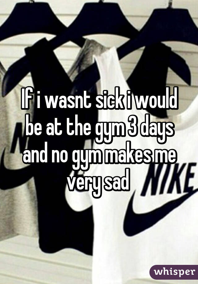 If i wasnt sick i would be at the gym 3 days and no gym makes me very sad 