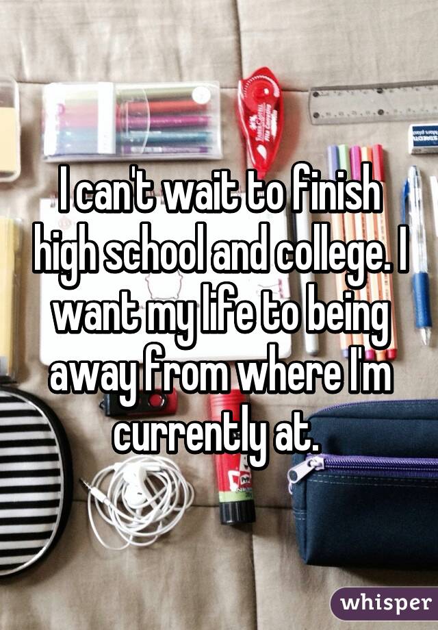 I can't wait to finish high school and college. I want my life to being away from where I'm currently at. 