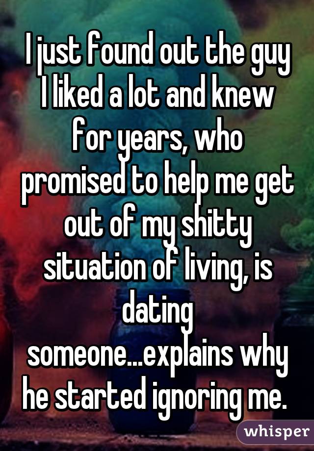 I just found out the guy I liked a lot and knew for years, who promised to help me get out of my shitty situation of living, is dating someone...explains why he started ignoring me. 