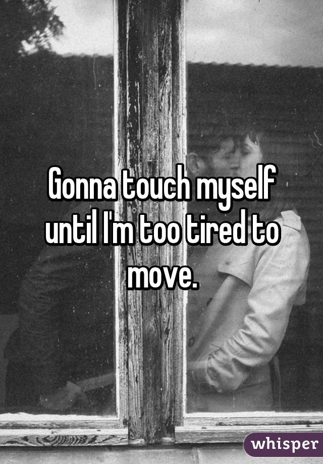 Gonna touch myself until I'm too tired to move.