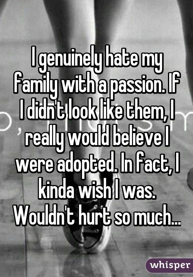 I genuinely hate my family with a passion. If I didn't look like them, I really would believe I were adopted. In fact, I kinda wish I was. Wouldn't hurt so much...