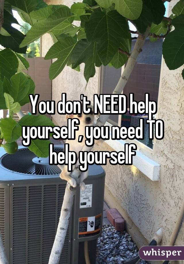 You don't NEED help yourself, you need TO help yourself