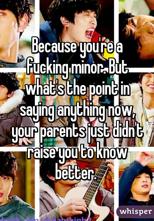 Because you're a fucking minor. But what's the point in saying anything now, your parents just didn't raise you to know better. 