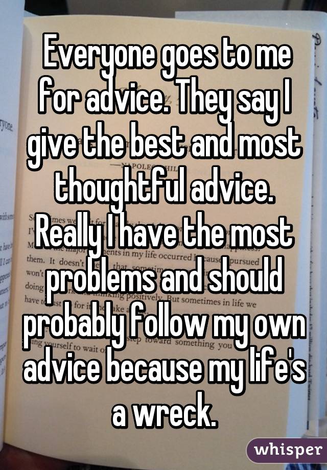  Everyone goes to me for advice. They say I give the best and most thoughtful advice. Really I have the most problems and should probably follow my own advice because my life's a wreck.