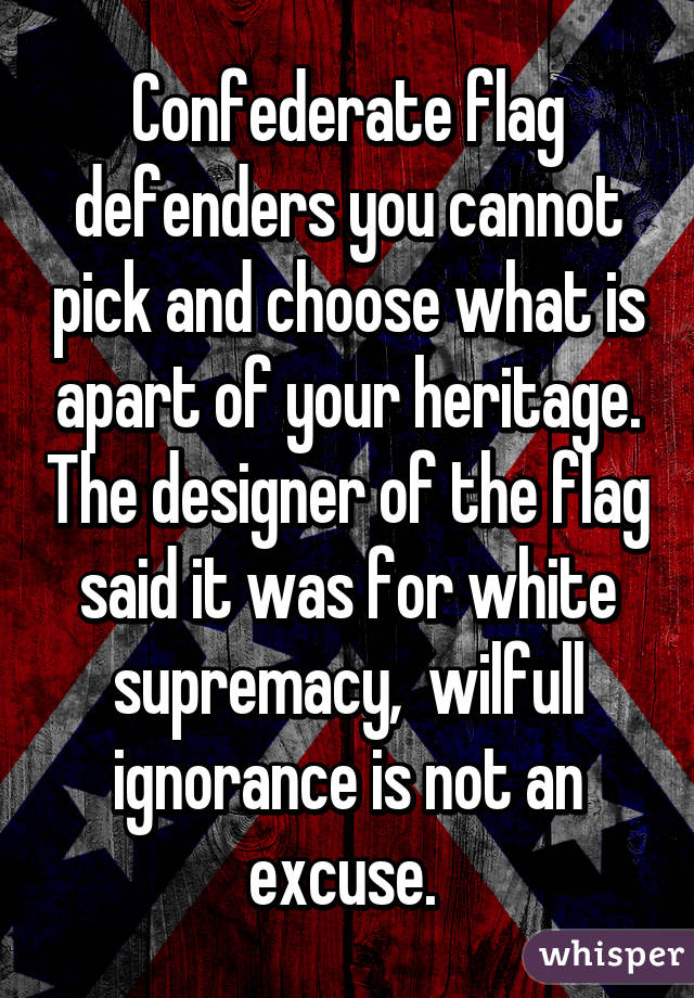 Confederate flag defenders you cannot pick and choose what is apart of your heritage. The designer of the flag said it was for white supremacy,  wilfull ignorance is not an excuse. 